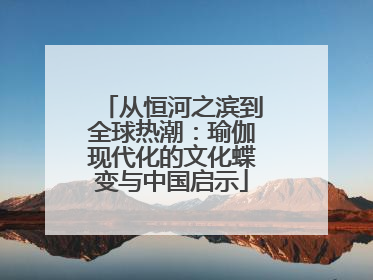 从恒河之滨到全球热潮：瑜伽现代化的文化蝶变与中国启示