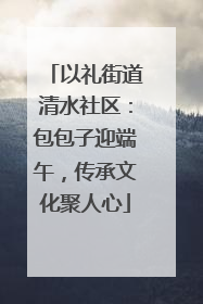 以礼街道清水社区：包包子迎端午，传承文化聚人心