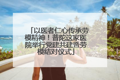 以医者仁心传承劳模精神！普陀这家医院举行党建共建暨劳模结对仪式