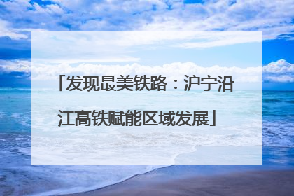 发现最美铁路：沪宁沿江高铁赋能区域发展