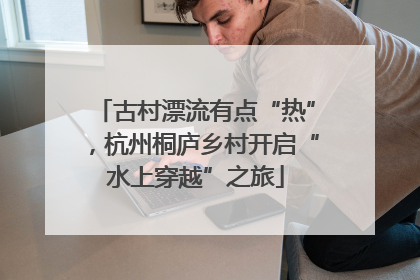 古村漂流有点“热”，杭州桐庐乡村开启“水上穿越”之旅