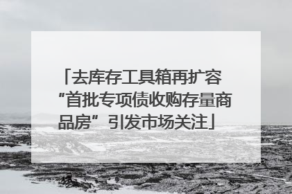 去库存工具箱再扩容 “首批专项债收购存量商品房”引发市场关注