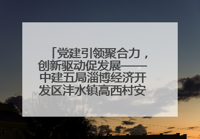 党建引领聚合力，创新驱动促发展——中建五局淄博经济开发区沣水镇高西村安置项目建设纪实