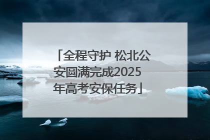 全程守护 松北公安圆满完成2025年高考安保任务