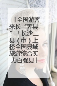 全国游客来长“奔县”！长沙三县（市）上榜全国县域旅游综合实力百强县