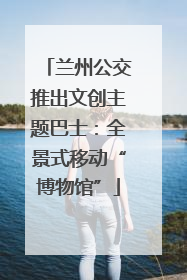 兰州公交推出文创主题巴士：全景式移动“博物馆”