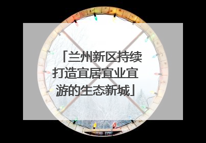 兰州新区持续打造宜居宜业宜游的生态新城