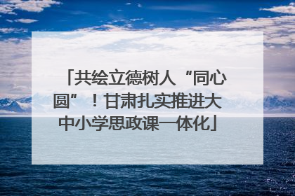 共绘立德树人“同心圆”！甘肃扎实推进大中小学思政课一体化