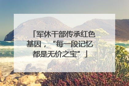 军休干部传承红色基因，“每一段记忆都是无价之宝”