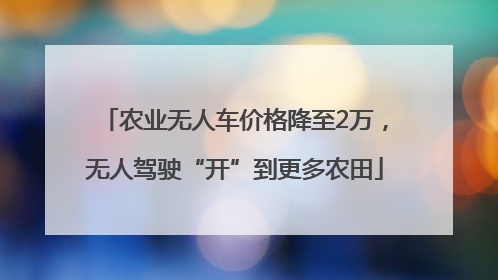 农业无人车价格降至2万，无人驾驶“开”到更多农田