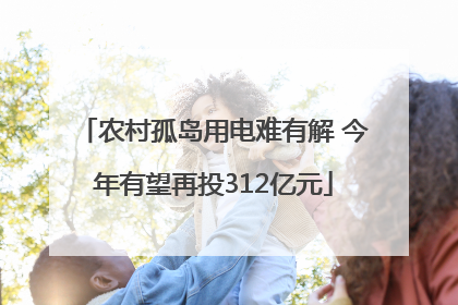 农村孤岛用电难有解 今年有望再投312亿元