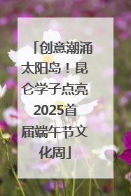 创意潮涌太阳岛！昆仑学子点亮2025首届端午节文化周