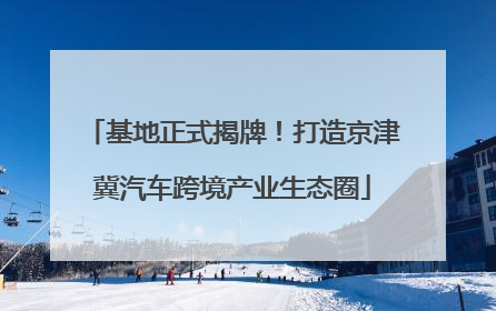 基地正式揭牌！打造京津冀汽车跨境产业生态圈