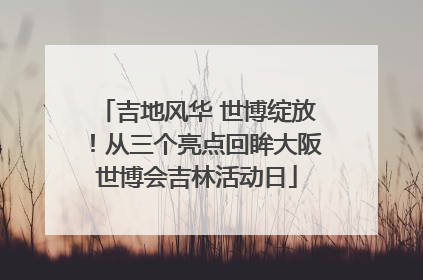 吉地风华 世博绽放！从三个亮点回眸大阪世博会吉林活动日