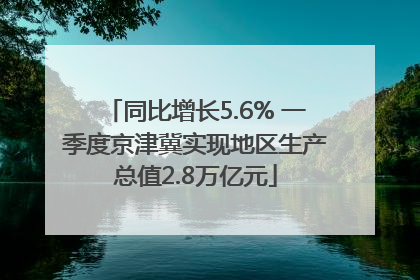 同比增长5.6% 一季度京津冀实现地区生产总值2.8万亿元
