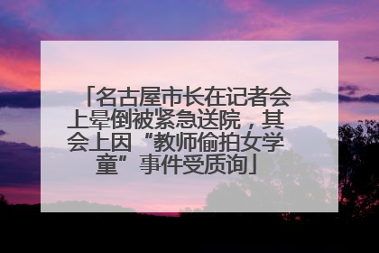 名古屋市长在记者会上晕倒被紧急送院，其会上因“教师偷拍女学童”事件受质询