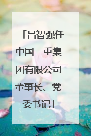 吕智强任中国一重集团有限公司董事长、党委书记