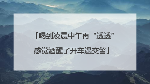 喝到凌晨中午再“透透” 感觉酒醒了开车遇交警