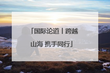 国际论道丨跨越山海 携手同行
