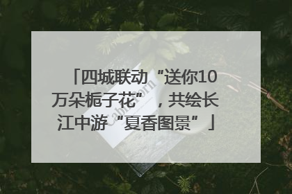 四城联动“送你10万朵栀子花”，共绘长江中游“夏香图景”