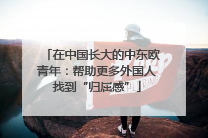 在中国长大的中东欧青年：帮助更多外国人找到“归属感”