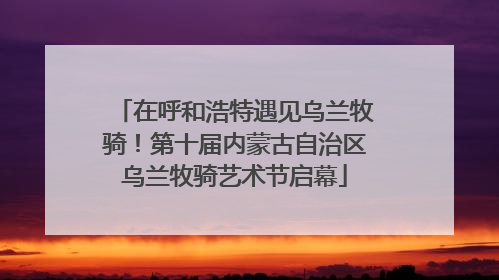 在呼和浩特遇见乌兰牧骑！第十届内蒙古自治区乌兰牧骑艺术节启幕