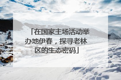 在国家主场活动举办地伊春，探寻老林区的生态密码