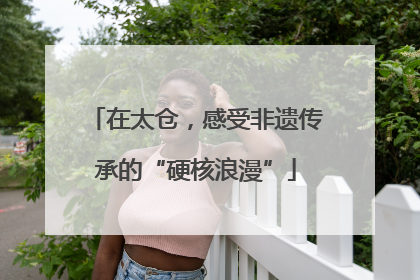 在太仓，感受非遗传承的“硬核浪漫”