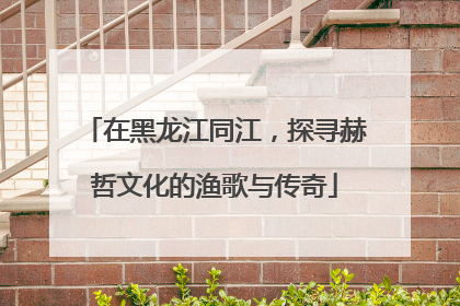 在黑龙江同江，探寻赫哲文化的渔歌与传奇