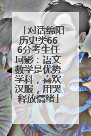 对话绵阳历史类666分考生任珂影：语文数学是优势学科，喜欢汉服，用哭释放情绪