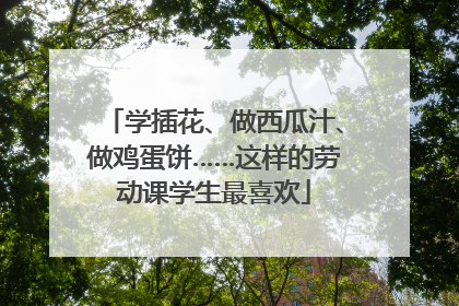 学插花、做西瓜汁、做鸡蛋饼……这样的劳动课学生最喜欢