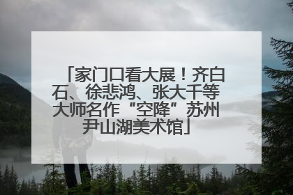 家门口看大展！齐白石、徐悲鸿、张大千等大师名作“空降”苏州尹山湖美术馆