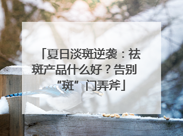 夏日淡斑逆袭：祛斑产品什么好？告别“斑”门弄斧