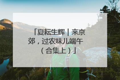 夏耘生辉｜来京郊，过农味儿端午（合集上）