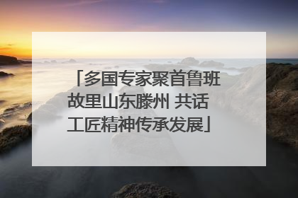 多国专家聚首鲁班故里山东滕州 共话工匠精神传承发展