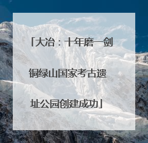 大冶：十年磨一剑 铜绿山国家考古遗址公园创建成功