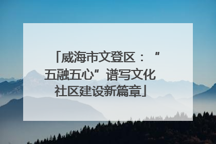 威海市文登区：“五融五心”谱写文化社区建设新篇章