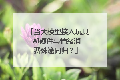 当大模型接入玩具 AI硬件与情绪消费殊途同归？
