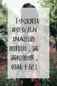 小沈阳18岁女儿NINA出道照释出，满满松弛感，韩味十足