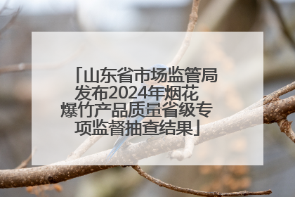 山东省市场监管局发布2024年烟花爆竹产品质量省级专项监督抽查结果