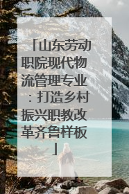 山东劳动职院现代物流管理专业：打造乡村振兴职教改革齐鲁样板
