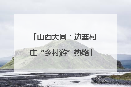 山西大同：边塞村庄“乡村游”热络