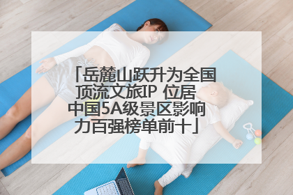 岳麓山跃升为全国顶流文旅IP 位居中国5A级景区影响力百强榜单前十