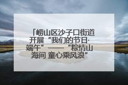 崂山区沙子口街道开展“我们的节日·端午”——“粽情山海间 童心乘风浪”文明实践活动