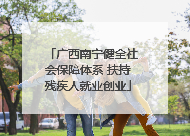 广西南宁健全社会保障体系 扶持残疾人就业创业