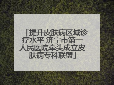 提升皮肤病区域诊疗水平 济宁市第一人民医院牵头成立皮肤病专科联盟