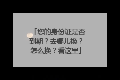 您的身份证是否到期？去哪儿换？怎么换？看这里