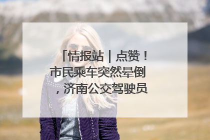 情报站｜点赞！市民乘车突然晕倒，济南公交驾驶员和乘客热心相助