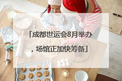 成都世运会8月举办，场馆正加快筹备
