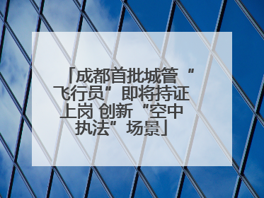 成都首批城管“飞行员”即将持证上岗 创新“空中执法”场景